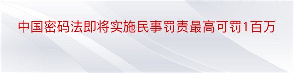 中国密码法即将实施民事罚责最高可罚1百万