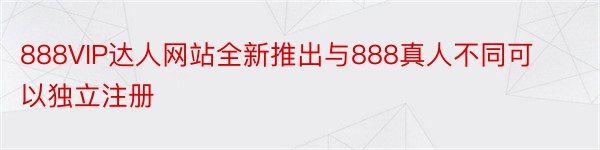 888VIP达人网站全新推出与888真人不同可以独立注册