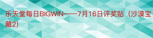 乐天堂每日BIGWIN——7月16日评奖贴（沙漠宝藏2）
