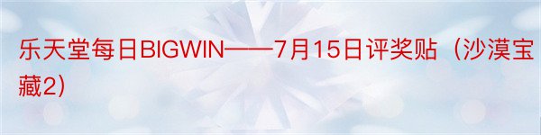 乐天堂每日BIGWIN——7月15日评奖贴（沙漠宝藏2）