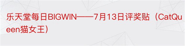 乐天堂每日BIGWIN——7月13日评奖贴（CatQueen猫女王）