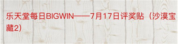 乐天堂每日BIGWIN——7月17日评奖贴（沙漠宝藏2）